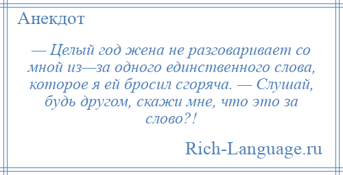
    — Целый год жена не разговаривает со мной из—за одного единственного слова, которое я ей бросил сгоряча. — Слушай, будь другом, скажи мне, что это за слово?!