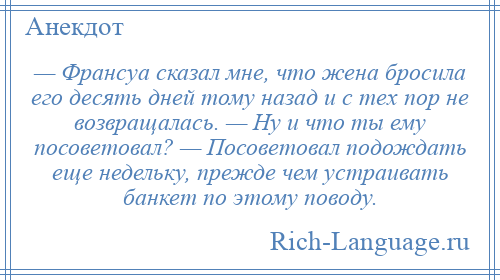 
    — Франсуа сказал мне, что жена бросила его десять дней тому назад и с тех пор не возвращалась. — Ну и что ты ему посоветовал? — Посоветовал подождать еще недельку, прежде чем устраивать банкет по этому поводу.