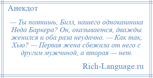 
    — Ты помнишь, Билл, нашего однокашника Неда Баркера? Он, оказывается, дважды женился и оба раза неудачно. — Как так, Хью? — Первая жена сбежала от него с другим мужчиной, а вторая — нет.