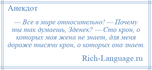 
    — Все в мире относительно! — Почему ты так думаешь, Зденек? — Сто крон, о которых моя жена не знает, для меня дороже тысячи крон, о которых она знает.