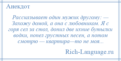 
    Рассказывает один мужик другому: — Захожу домой, а она с любовником. Я с горя сел за стол, допил две ихние бутылки водки, попел грустных песен, а потом смотрю — квартира—то не моя...