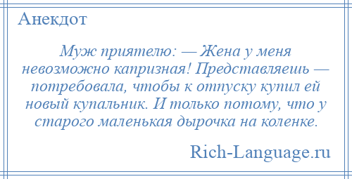 
    Муж приятелю: — Жена у меня невозможно капризная! Представляешь — потребовала, чтобы к отпуску купил ей новый купальник. И только потому, что у старого маленькая дырочка на коленке.