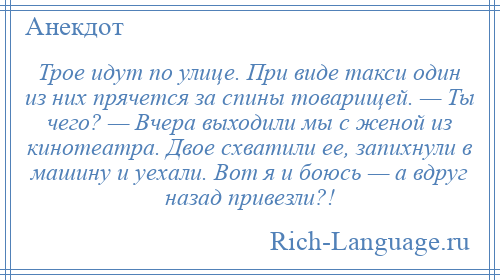 
    Трое идут по улице. При виде такси один из них прячется за спины товарищей. — Ты чего? — Вчера выходили мы с женой из кинотеатра. Двое схватили ее, запихнули в машину и уехали. Вот я и боюсь — а вдруг назад привезли?!