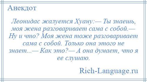 
    Леонидас жалуется Хуану:— Ты знаешь, моя жена разговаривает сама с собой.— Ну и что? Моя жена тоже разговаривает сама с собой. Только она этого не знает...— Как это?— А она думает, что я ее слушаю.
