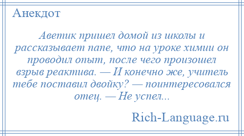 
    Аветик пришел домой из школы и рассказывает папе, что на уроке химии он проводил опыт, после чего произошел взрыв реактива. — И конечно же, учитель тебе поставил двойку? — поинтересовался отец. — Не успел...