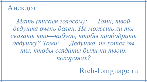 
    Мать (тихим голосом): — Томи, твой дедушка очень болен. Не можешь ли ты сказать что—нибудь, чтобы подбодрить дедушку? Томи: — Дедушка, не хотел бы ты, чтобы солдаты были на твоих похоронах?