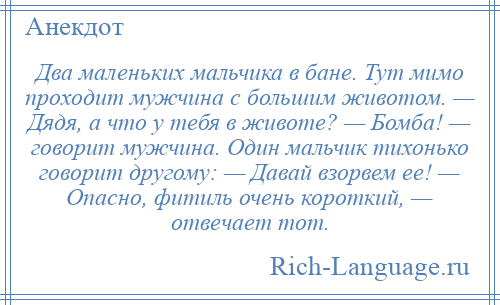 
    Два маленьких мальчика в бане. Тут мимо проходит мужчина с большим животом. — Дядя, а что у тебя в животе? — Бомба! — говорит мужчина. Один мальчик тихонько говорит другому: — Давай взорвем ее! — Опасно, фитиль очень короткий, — отвечает тот.
