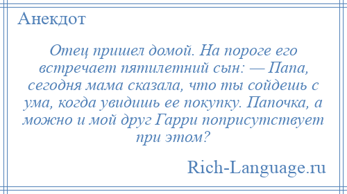 
    Отец пришел домой. На пороге его встречает пятилетний сын: — Папа, сегодня мама сказала, что ты сойдешь с ума, когда увидишь ее покупку. Папочка, а можно и мой друг Гарри поприсутствует при этом?