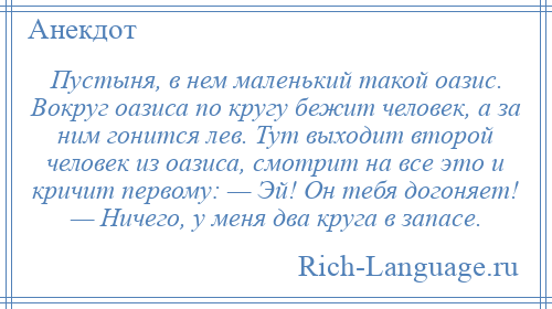 
    Пустыня, в нем маленький такой оазис. Вокруг оазиса по кругу бежит человек, а за ним гонится лев. Тут выходит второй человек из оазиса, смотрит на все это и кричит первому: — Эй! Он тебя догоняет! — Ничего, у меня два круга в запасе.
