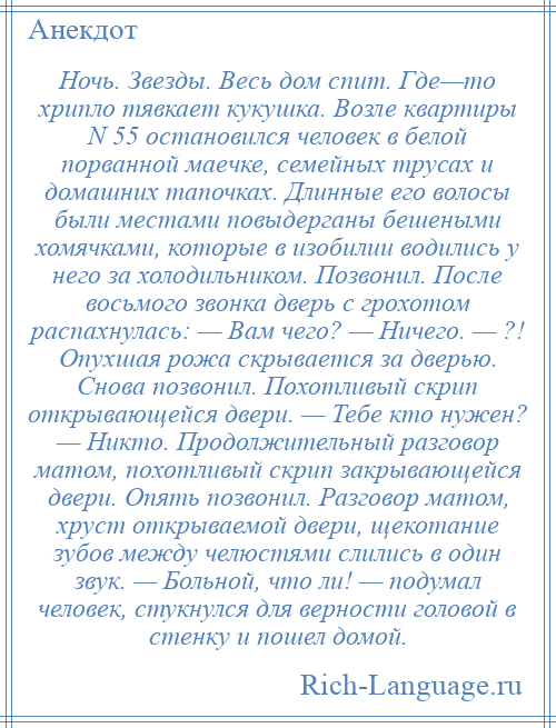 
    Ночь. Звезды. Весь дом спит. Где—то хрипло тявкает кукушка. Возле квартиры N 55 остановился человек в белой порванной маечке, семейных трусах и домашних тапочках. Длинные его волосы были местами повыдерганы бешеными хомячками, которые в изобилии водились у него за холодильником. Позвонил. После восьмого звонка дверь с грохотом распахнулась: — Вам чего? — Ничего. — ?! Опухшая рожа скрывается за дверью. Снова позвонил. Похотливый скрип открывающейся двери. — Тебе кто нужен? — Никто. Продолжительный разговор матом, похотливый скрип закрывающейся двери. Опять позвонил. Разговор матом, хруст открываемой двери, щекотание зубов между челюстями слились в один звук. — Больной, что ли! — подумал человек, стукнулся для верности головой в стенку и пошел домой.