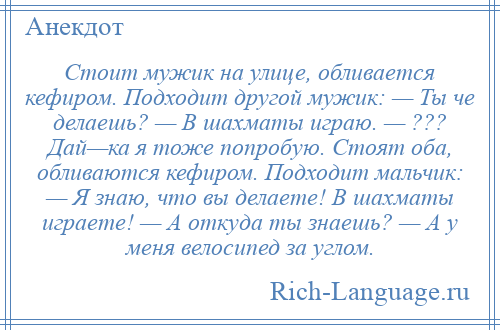 
    Стоит мужик на улице, обливается кефиром. Подходит другой мужик: — Ты че делаешь? — В шахматы играю. — ??? Дай—ка я тоже попробую. Стоят оба, обливаются кефиром. Подходит мальчик: — Я знаю, что вы делаете! В шахматы играете! — А откуда ты знаешь? — А у меня велосипед за углом.