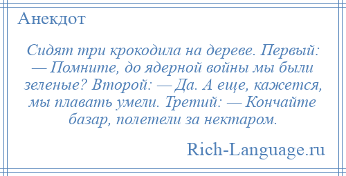 
    Сидят три крокодила на дереве. Первый: — Помните, до ядерной войны мы были зеленые? Второй: — Да. А еще, кажется, мы плавать умели. Третий: — Кончайте базар, полетели за нектаром.