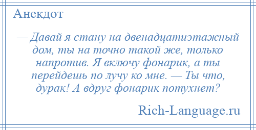 
    — Давай я стану на двенадцатиэтажный дом, ты на точно такой же, только напротив. Я включу фонарик, а ты перейдешь по лучу ко мне. — Ты что, дурак! А вдруг фонарик потухнет?