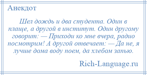 
    Шел дождь и два студента. Один в плаще, а другой в институт. Один другому говорит: — Приходи ко мне вчера, радио посмотрим! А другой отвечает: — Да не, я лучше дома воду поем, да хлебом запью.