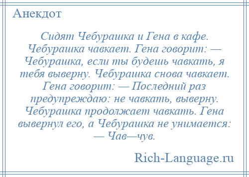 
    Сидят Чебурашка и Гена в кафе. Чебурашка чавкает. Гена говорит: — Чебурашка, если ты будешь чавкать, я тебя выверну. Чебурашка снова чавкает. Гена говорит: — Последний раз предупреждаю: не чавкать, выверну. Чебурашка продолжает чавкать. Гена вывернул его, а Чебурашка не унимается: — Чав—чув.