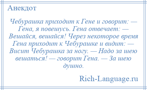 
    Чебурашка приходит к Гене и говорит: — Гена, я повешусь. Гена отвечает: — Вешайся, вешайся! Через некоторое время Гена приходит к Чебурашке и видит: — Висит Чебурашка за ногу. — Надо за шею вешаться! — говорит Гена. — За шею душно.