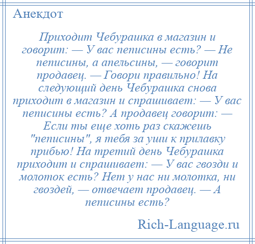 
    Приходит Чебурашка в магазин и говорит: — У вас пеписины есть? — Не пеписины, а апельсины, — говорит продавец. — Говори правильно! На следующий день Чебурашка снова приходит в магазин и спрашивает: — У вас пеписины есть? А продавец говорит: — Если ты еще хоть раз скажешь пеписины , я тебя за уши к прилавку прибью! На третий день Чебурашка приходит и спрашивает: — У вас гвозди и молоток есть? Нет у нас ни молотка, ни гвоздей, — отвечает продавец. — А пеписины есть?