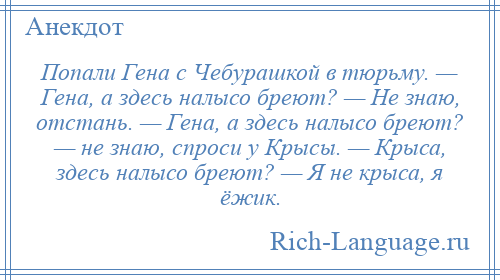 
    Попали Гена с Чебурашкой в тюрьму. — Гена, а здесь налысо бреют? — Не знаю, отстань. — Гена, а здесь налысо бреют? — не знаю, спроси у Крысы. — Крыса, здесь налысо бреют? — Я не крыса, я ёжик.