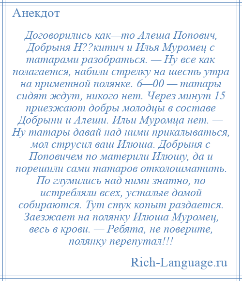 
    Договорились как—то Алеша Попович, Добрыня Н??китич и Илья Муромец с татарами разобраться. — Ну все как полагается, набили стрелку на шесть утра на приметной полянке. 6—00 — татары сидят ждут, никого нет. Через минут 15 приезжают добры молодцы в составе Добрыни и Алеши. Ильи Муромца нет. — Ну татары давай над ними прикалываться, мол струсил ваш Илюша. Добрыня с Поповичем по материли Илюшу, да и порешили сами татаров отколошматить. По глумились над ними знатно, по истребляли всех, усталые домой собираются. Тут стук копыт раздается. Заезжает на полянку Илюша Муромец, весь в крови. — Ребята, не поверите, полянку перепутал!!!