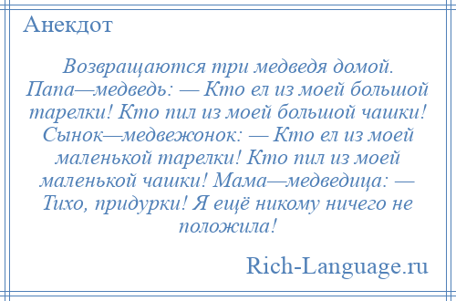 
    Возвращаются три медведя домой. Папа—медведь: — Кто ел из моей большой тарелки! Кто пил из моей большой чашки! Сынок—медвежонок: — Кто ел из моей маленькой тарелки! Кто пил из моей маленькой чашки! Мама—медведица: — Тихо, придурки! Я ещё никому ничего не положила!