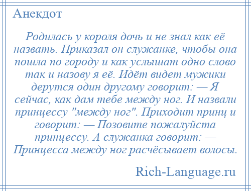
    Родилась у короля дочь и не знал как её назвать. Приказал он служанке, чтобы она пошла по городу и как услышат одно слово так и назову я её. Идёт видет мужики дерутся один другому говорит: — Я сейчас, как дам тебе между ног. И назвали принцессу между ног . Приходит принц и говорит: — Позовите пожалуйста принцессу. А служанка говорит: — Принцесса между ног расчёсывает волосы.