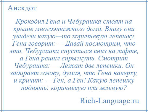 
    Крокодил Гена и Чебурашка стоят на крыше многоэтажного дома. Внизу они увидели какую—то коричневую лепешку. Гена говорит: — Давай посмотрим, что это. Чебурашка спустился вниз на лифте, а Гена решил спрыгнуть. Смотрит Чебурашка: — Лежат две лепешки. Он задирает голову, думая, что Гена наверху, и кричит: — Ген, а Ген! Какую лепешку поднять: коричневую или зеленую?