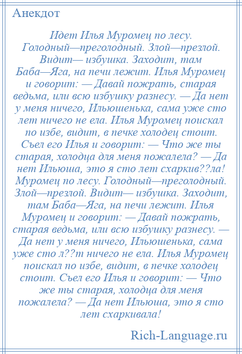 
    Идет Илья Муромец по лесу. Голодный—преголодный. Злой—презлой. Видит— избушка. Заходит, там Баба—Яга, на печи лежит. Илья Муромец и говорит: — Давай пожрать, старая ведьма, или всю избушку разнесу. — Да нет у меня ничего, Ильюшенька, сама уже сто лет ничего не ела. Илья Муромец поискал по избе, видит, в печке холодец стоит. Съел его Илья и говорит: — Что же ты старая, холодца для меня пожалела? — Да нет Ильюша, это я сто лет схаркив??ла! Муромец по лесу. Голодный—преголодный. Злой—презлой. Видит— избушка. Заходит, там Баба—Яга, на печи лежит. Илья Муромец и говорит: — Давай пожрать, старая ведьма, или всю избушку разнесу. — Да нет у меня ничего, Ильюшенька, сама уже сто л??т ничего не ела. Илья Муромец поискал по избе, видит, в печке холодец стоит. Съел его Илья и говорит: — Что же ты старая, холодца для меня пожалела? — Да нет Ильюша, это я сто лет схаркивала!