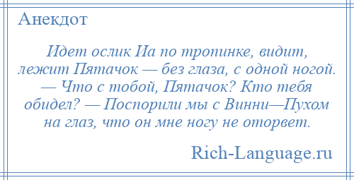 
    Идет ослик Иа по тропинке, видит, лежит Пятачок — без глаза, с одной ногой. — Что с тобой, Пятачок? Кто тебя обидел? — Поспорили мы с Винни—Пухом на глаз, что он мне ногу не оторвет.