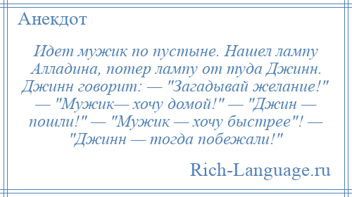 
    Идет мужик по пустыне. Нашел лампу Алладина, потер лампу от туда Джинн. Джинн говорит: — Загадывай желание! — Мужик— хочу домой! — Джин — пошли! — Мужик — хочу быстрее ! — Джинн — тогда побежали! 