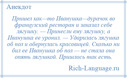 
    Пришел как—то Иванушка—дурачок во французский ресторан и заказал себе лягушку. — Принесли ему лягушку, а Иванушка ее уронил. — Ударилась лягушка об пол и обернулась красавицей. Сколько ни бил ее Иванушка об пол — не стала она опять лягушкой. Пришлось так есть.