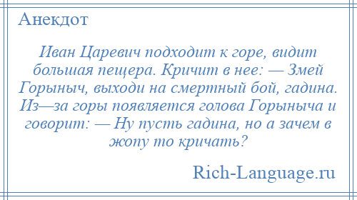 
    Иван Царевич подходит к горе, видит большая пещера. Кричит в нее: — Змей Горыныч, выходи на смертный бой, гадина. Из—за горы появляется голова Горыныча и говорит: — Ну пусть гадина, но а зачем в жопу то кричать?