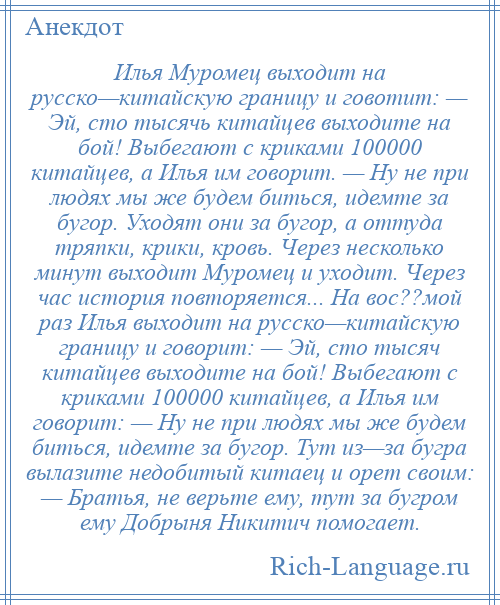 
    Илья Муромец выходит на русско—китайскую границу и говотит: — Эй, сто тысячь китайцев выходите на бой! Выбегают с криками 100000 китайцев, а Илья им говорит. — Ну не при людях мы же будем биться, идемте за бугор. Уходят они за бугор, а оттуда тряпки, крики, кровь. Через несколько минут выходит Муромец и уходит. Через час история повторяется... На вос??мой раз Илья выходит на русско—китайскую границу и говорит: — Эй, сто тысяч китайцев выходите на бой! Выбегают с криками 100000 китайцев, а Илья им говорит: — Ну не при людях мы же будем биться, идемте за бугор. Тут из—за бугра вылазите недобитый китаец и орет своим: — Братья, не верьте ему, тут за бугром ему Добрыня Никитич помогает.