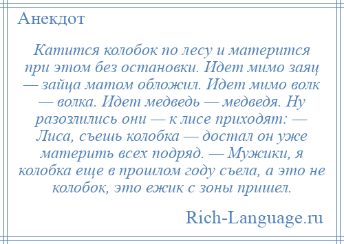 
    Катится колобок по лесу и матерится при этом без остановки. Идет мимо заяц — зайца матом обложил. Идет мимо волк — волка. Идет медведь — медведя. Ну разозлились они — к лисе приходят: — Лиса, съешь колобка — достал он уже материть всех подряд. — Мужики, я колобка еще в прошлом году съела, а это не колобок, это ежик с зоны пришел.