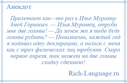 
    Прилетает как—то раз к Илье Муромцу Змей Горыныч. — Илья Муромец, отруби мне две головы! — Да зачем же я тебе буду головы рубить? — Понимаешь, каждый год я подавал одну декларацию, а налоги с меня как с трех физических лиц требуют. Скоро первое апреля, так может на две головы скидку сделают!