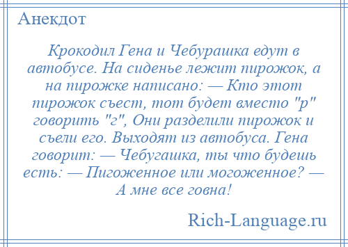 
    Крокодил Гена и Чебурашка едут в автобусе. На сиденье лежит пирожок, а на пирожке написано: — Кто этот пирожок съест, тот будет вместо р говорить г , Они разделили пирожок и съели его. Выходят из автобуса. Гена говорит: — Чебугашка, ты что будешь есть: — Пигоженное или могоженное? — А мне все говна!