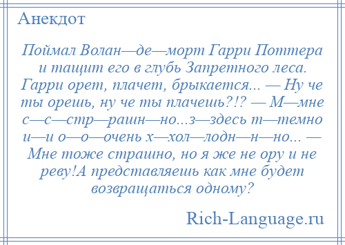 
    Поймал Волан—де—морт Гарри Поттера и тащит его в глубь Запретного леса. Гарри орет, плачет, брыкается... — Ну че ты орешь, ну че ты плачешь?!? — М—мне с—с—стр—рашн—но...з—здесь т—темно и—и о—о—очень х—хол—лодн—н—но... — Мне тоже страшно, но я же не ору и не реву!А представляешь как мне будет возвращаться одному?