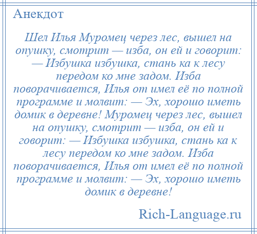 
    Шел Илья Муромец через лес, вышел на опушку, смотрит — изба, он ей и говорит: — Избушка избушка, стань ка к лесу передом ко мне задом. Изба поворачивается, Илья от имел её по полной программе и молвит: — Эх, хорошо иметь домик в деревне! Муромец через лес, вышел на опушку, смотрит — изба, он ей и говорит: — Избушка избушка, стань ка к лесу передом ко мне задом. Изба поворачивается, Илья от имел её по полной программе и молвит: — Эх, хорошо иметь домик в деревне!