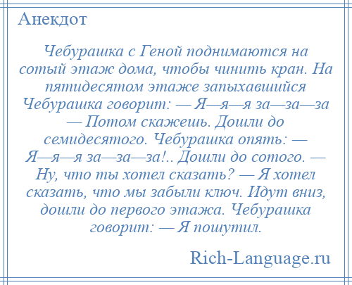 
    Чебурашка с Геной поднимаются на сотый этаж дома, чтобы чинить кран. На пятидесятом этаже запыхавшийся Чебурашка говорит: — Я—я—я за—за—за — Потом скажешь. Дошли до семидесятого. Чебурашка опять: — Я—я—я за—за—за!.. Дошли до сотого. — Ну, что ты хотел сказать? — Я хотел сказать, что мы забыли ключ. Идут вниз, дошли до первого этажа. Чебурашка говорит: — Я пошутил.