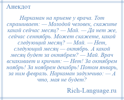 
    Наркоман на приеме у врача. Тот спрашивает: — Молодой человек, скажите какой сейчас месяц? — Май. — Да нет же, сейчас сентябрь. Может скажете, какой следующий месяц? — Май. — Нет, следующий месяц — октябрь. А какой месяц будет за октябрем? — Май. Врач вскакивает и кричит: — Нет! За октябрем ноябрь! За ноябрем декабрь! Потом январь, за ним февраль. Наркоман задумчиво: — А что, мая не будет?