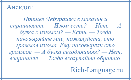 
    Пришел Чебурашка в магазин и спрашивает: — Изюм есть? — Нет. — А булка с изюмом? — Есть. — Тогда наковыряйте мне, пожалуйста, сто граммов изюма. Ему наковыряли сто граммов. — А булка сегодняшняя? — Нет, вчерашняя. — Тогда вколупайте обратно.