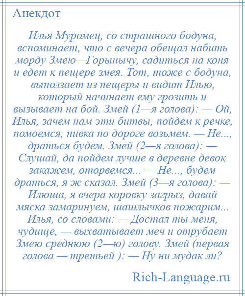 
    Илья Муромец, со страшного бодуна, вспоминает, что с вечера обещал набить морду Змею—Горынычу, садиться на коня и едет к пещере змея. Тот, тоже с бодуна, выползает из пещеры и видит Илью, который начинает ему грозить и вызывает на бой. Змей (1—я голова): — Ой, Илья, зачем нам эти битвы, пойдем к речке, помоемся, пивка по дороге возьмем. — Не..., драться будем. Змей (2—я голова): — Слушай, да пойдем лучше в деревне девок закажем, оторвемся... — Не..., будем драться, я ж сказал. Змей (3—я голова): — Илюша, я вчера коровку загрыз, давай мяска замаринуем, шашлычков пожарим... Илья, со словами: — Достал ты меня, чудище, — выхватывает меч и отрубает Змею среднюю (2—ю) голову. Змей (первая голова — третьей ): — Ну ни мудак ли?