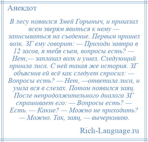 
    В лесу появился Змей Горыныч, и приказал всем зверям явиться к нему — записываться на съедение. Первым пришел волк. ЗГ ему говорит: — Приходи завтра в 12 засов, я тебя съем, вопросы есть? — Нет,— заплакал волк и ушел. Следующий пришла лиса. С ней такая же история. ЗГ объяснив ей всё как следует спросил: — Вопросы есть? — Нет, —ответила лиса, и ушла вся в слезах. Потом появился заяц. После непродолжительного диалога ЗГ спрашивает его: — Вопросы есть? — Есть. — Какие? — Можно не приходить? — Можно. Так, заяц, — вычеркиваю.