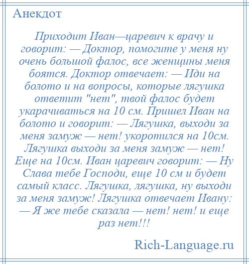 
    Приходит Иван—царевич к врачу и говорит: — Доктор, помогите у меня ну очень большой фалос, все женщины меня боятся. Доктор отвечает: — Иди на болото и на вопросы, которые лягушка ответит нет , твой фалос будет укарачиваться на 10 см. Пришел Иван на болото и говорит: — Лягушка, выходи за меня замуж — нет! укоротился на 10см. Лягушка выходи за меня замуж — нет! Еще на 10см. Иван царевич говорит: — Ну Слава тебе Господи, еще 10 см и будет самый класс. Лягушка, лягушка, ну выходи за меня замуж! Лягушка отвечает Ивану: — Я же тебе сказала — нет! нет! и еще раз нет!!!