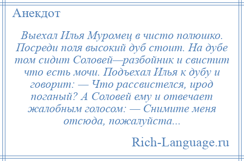 
    Выехал Илья Муромец в чисто полюшко. Посреди поля высокий дуб стоит. На дубе том сидит Соловей—разбойник и свистит что есть мочи. Подъехал Илья к дубу и говорит: — Что рассвистелся, ирод поганый? А Соловей ему и отвечает жалобным голосом: — Снимите меня отсюда, пожалуйста...