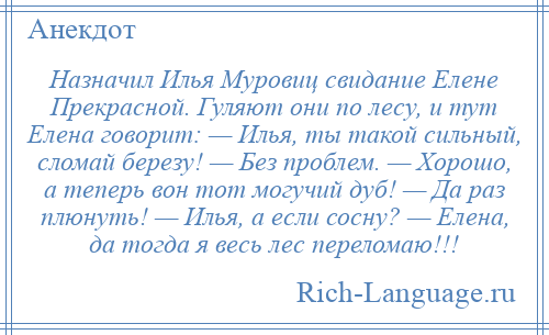 
    Назначил Илья Муровиц свидание Елене Прекрасной. Гуляют они по лесу, и тут Елена говорит: — Илья, ты такой сильный, сломай березу! — Без проблем. — Хорошо, а теперь вон тот могучий дуб! — Да раз плюнуть! — Илья, а если сосну? — Елена, да тогда я весь лес переломаю!!!