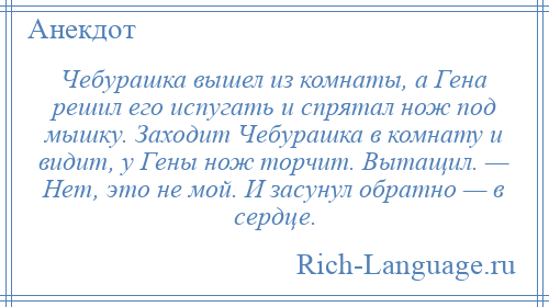 
    Чебурашка вышел из комнаты, а Гена решил его испугать и спрятал нож под мышку. Заходит Чебурашка в комнату и видит, у Гены нож торчит. Вытащил. — Нет, это не мой. И засунул обратно — в сердце.