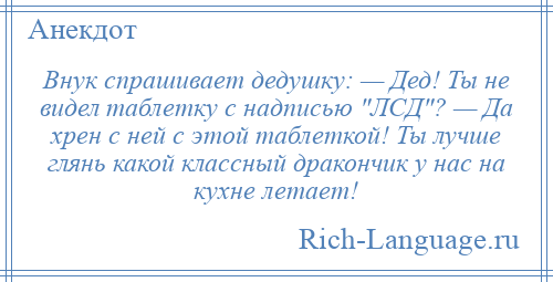
    Внук спрашивает дедушку: — Дед! Ты не видел таблетку с надписью ЛСД ? — Да хрен с ней с этой таблеткой! Ты лучше глянь какой классный дракончик у нас на кухне летает!