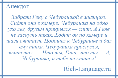 
    Забрали Гену с Чебурашкой в милицию. Сидят они в камере. Чебурашка на одно ухо лег, другим прикрылся — спит. А Гене не заснуть никак. Ходит он по камере и шаги считает. Подошел к Чебурашке и дал ему пинка. Чебурашка проснулся, залепетал: — Что ты, Гена, что ты — А, Чебурашка, и тебе не спится!