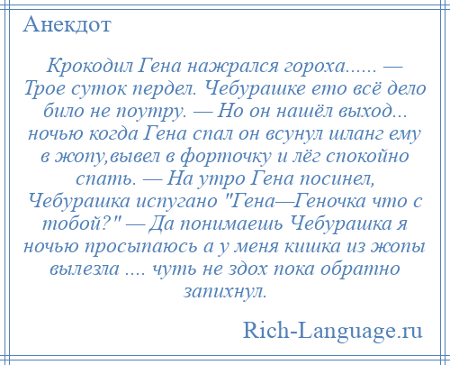 
    Крокодил Гена нажрался гороха...... — Трое суток пердел. Чебурашке ето всё дело било не поутру. — Но он нашёл выход... ночью когда Гена спал он всунул шланг ему в жопу,вывел в форточку и лёг спокойно спать. — На утро Гена посинел, Чебурашка испугано Гена—Геночка что с тобой? — Да понимаешь Чебурашка я ночью просыпаюсь а у меня кишка из жопы вылезла .... чуть не здох пока обратно запихнул.