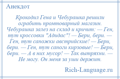 
    Крокодил Гена и Чебурашка решили ограбить промтоварный магазин. Чебурашка залез на склад и кричит: — Ген, тут кроссовки Адидас ! — Бери, бери. — Ген, тут сапожки австрийские! — Бери, бери. — Ген, тут сапоги кирзовые! — Бери, бери. — А в них мусор! — Так вытряхни. — Не могу. Он меня за уши держит.